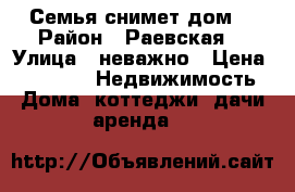 Семья снимет дом  › Район ­ Раевская  › Улица ­ неважно › Цена ­ 15 000 -  Недвижимость » Дома, коттеджи, дачи аренда   